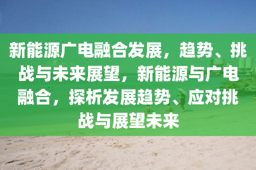 新能源广电融合发展，趋势、挑战与未来展望，新能源与广电融合，探析发展趋势、应对挑战与展望未来