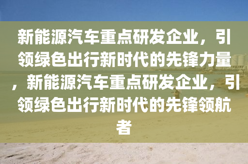 新能源汽车重点研发企业，引领绿色出行新时代的先锋力量，新能源汽车重点研发企业，引领绿色出行新时代的先锋领航者