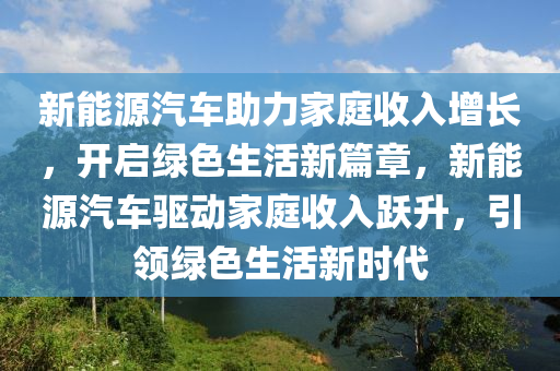 新能源汽车助力家庭收入增长，开启绿色生活新篇章，新能源汽车驱动家庭收入跃升，引领绿色生活新时代