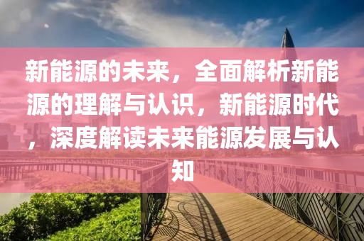 新能源的未来，全面解析新能源的理解与认识，新能源时代，深度解读未来能源发展与认知