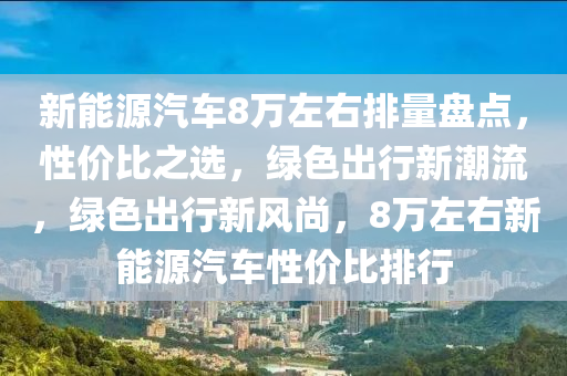 新能源汽车8万左右排量盘点，性价比之选，绿色出行新潮流，绿色出行新风尚，8万左右新能源汽车性价比排行