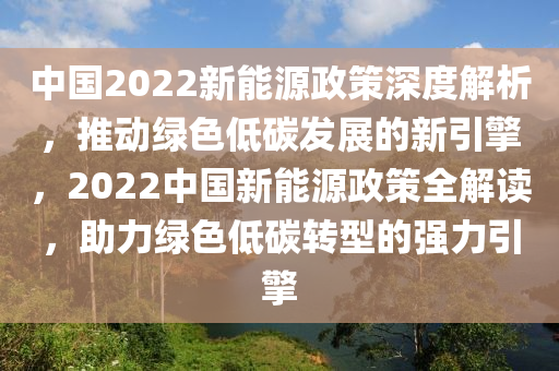 中国2022新能源政策深度解析，推动绿色低碳发展的新引擎，2022中国新能源政策全解读，助力绿色低碳转型的强力引擎