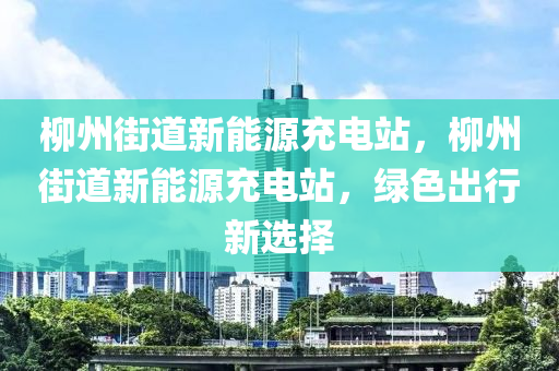 柳州街道新能源充电站，柳州街道新能源充电站，绿色出行新选择