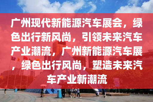 广州现代新能源汽车展会，绿色出行新风尚，引领未来汽车产业潮流，广州新能源汽车展，绿色出行风尚，塑造未来汽车产业新潮流