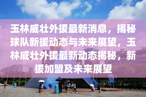 玉林威壮外援最新消息，揭秘球队新援动态与未来展望，玉林威壮外援最新动态揭秘，新援加盟及未来展望