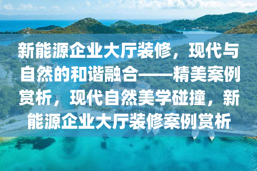 新能源企业大厅装修，现代与自然的和谐融合——精美案例赏析，现代自然美学碰撞，新能源企业大厅装修案例赏析