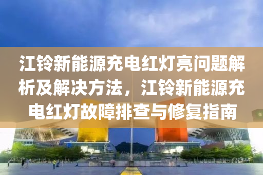 江铃新能源充电红灯亮问题解析及解决方法，江铃新能源充电红灯故障排查与修复指南