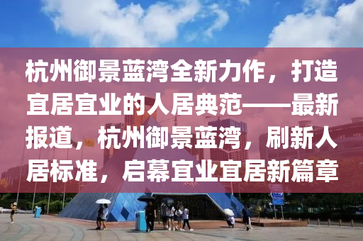 杭州御景蓝湾全新力作，打造宜居宜业的人居典范——最新报道，杭州御景蓝湾，刷新人居标准，启幕宜业宜居新篇章