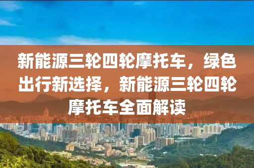 新能源三轮四轮摩托车，绿色出行新选择，新能源三轮四轮摩托车全面解读