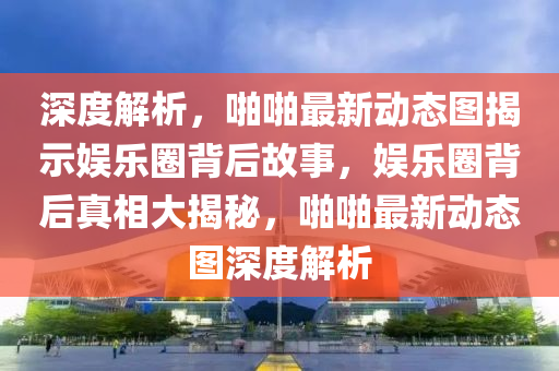 深度解析，啪啪最新动态图揭示娱乐圈背后故事，娱乐圈背后真相大揭秘，啪啪最新动态图深度解析