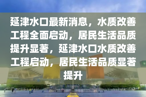 延津水口最新消息，水质改善工程全面启动，居民生活品质提升显著，延津水口水质改善工程启动，居民生活品质显著提升