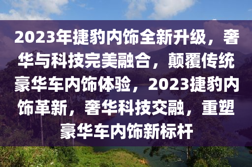 2023年捷豹内饰全新升级，奢华与科技完美融合，颠覆传统豪华车内饰体验，2023捷豹内饰革新，奢华科技交融，重塑豪华车内饰新标杆