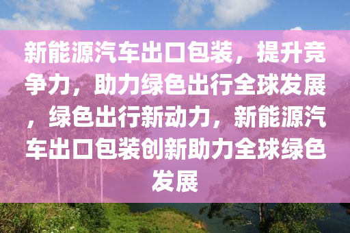 新能源汽车出口包装，提升竞争力，助力绿色出行全球发展，绿色出行新动力，新能源汽车出口包装创新助力全球绿色发展