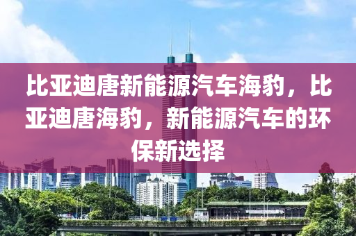 比亚迪唐新能源汽车海豹，比亚迪唐海豹，新能源汽车的环保新选择