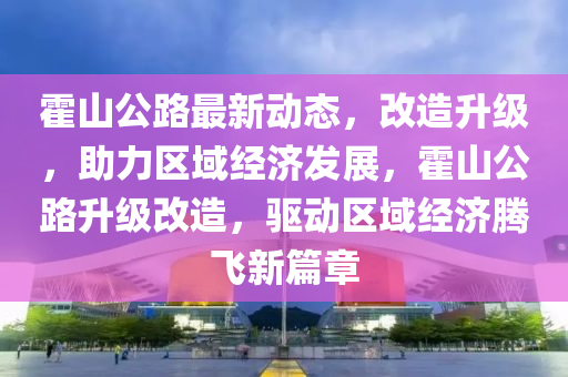 霍山公路最新动态，改造升级，助力区域经济发展，霍山公路升级改造，驱动区域经济腾飞新篇章