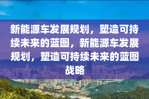 新能源车发展规划，塑造可持续未来的蓝图，新能源车发展规划，塑造可持续未来的蓝图战略