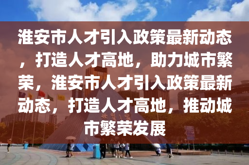 淮安市人才引入政策最新动态，打造人才高地，助力城市繁荣，淮安市人才引入政策最新动态，打造人才高地，推动城市繁荣发展