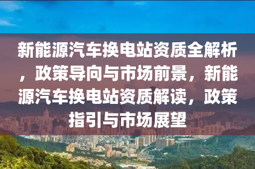 新能源汽车换电站资质全解析，政策导向与市场前景，新能源汽车换电站资质解读，政策指引与市场展望