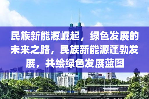 民族新能源崛起，绿色发展的未来之路，民族新能源蓬勃发展，共绘绿色发展蓝图