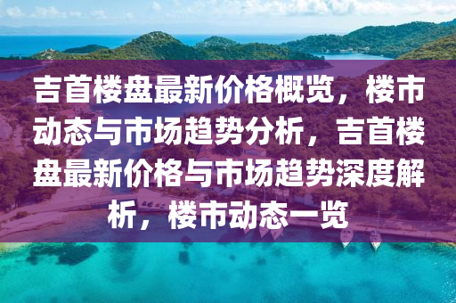 吉首楼盘最新价格概览，楼市动态与市场趋势分析，吉首楼盘最新价格与市场趋势深度解析，楼市动态一览