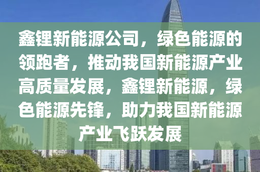 鑫锂新能源公司，绿色能源的领跑者，推动我国新能源产业高质量发展，鑫锂新能源，绿色能源先锋，助力我国新能源产业飞跃发展