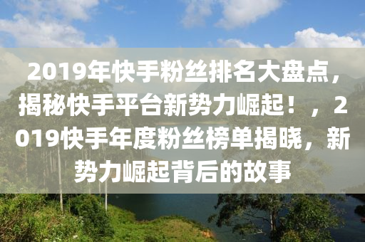 2019年快手粉丝排名大盘点，揭秘快手平台新势力崛起！，2019快手年度粉丝榜单揭晓，新势力崛起背后的故事