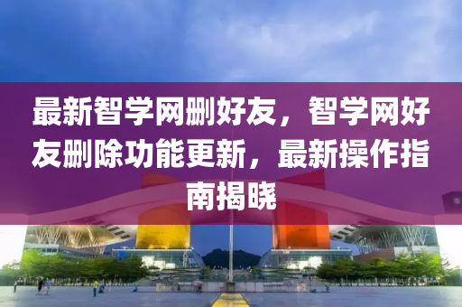 最新智学网删好友，智学网好友删除功能更新，最新操作指南揭晓