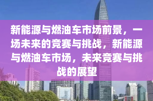 新能源与燃油车市场前景，一场未来的竞赛与挑战，新能源与燃油车市场，未来竞赛与挑战的展望