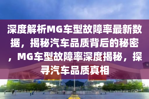 深度解析MG车型故障率最新数据，揭秘汽车品质背后的秘密，MG车型故障率深度揭秘，探寻汽车品质真相