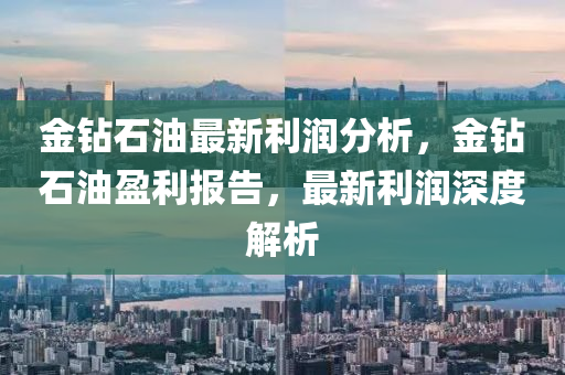 金钻石油最新利润分析，金钻石油盈利报告，最新利润深度解析