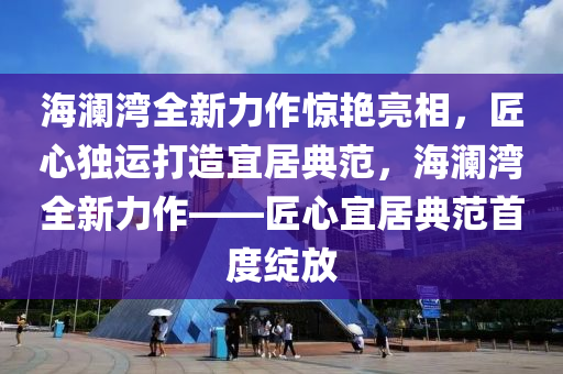 海澜湾全新力作惊艳亮相，匠心独运打造宜居典范，海澜湾全新力作——匠心宜居典范首度绽放