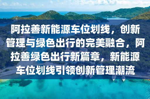 阿拉善新能源车位划线，创新管理与绿色出行的完美融合，阿拉善绿色出行新篇章，新能源车位划线引领创新管理潮流