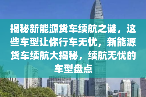 揭秘新能源货车续航之谜，这些车型让你行车无忧，新能源货车续航大揭秘，续航无忧的车型盘点