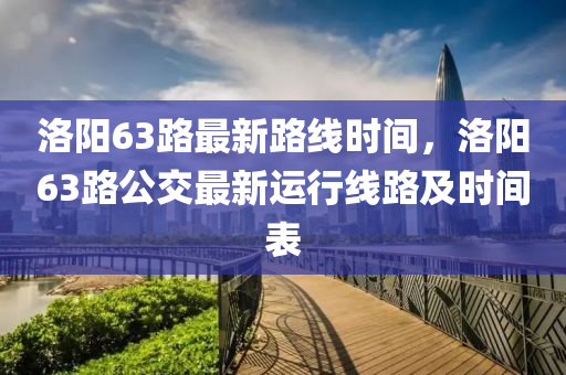 洛阳63路最新路线时间，洛阳63路公交最新运行线路及时间表