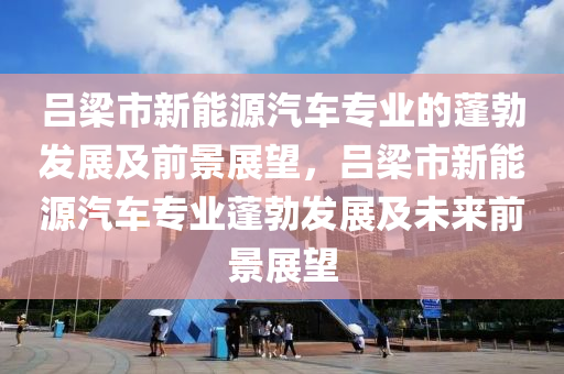 吕梁市新能源汽车专业的蓬勃发展及前景展望，吕梁市新能源汽车专业蓬勃发展及未来前景展望