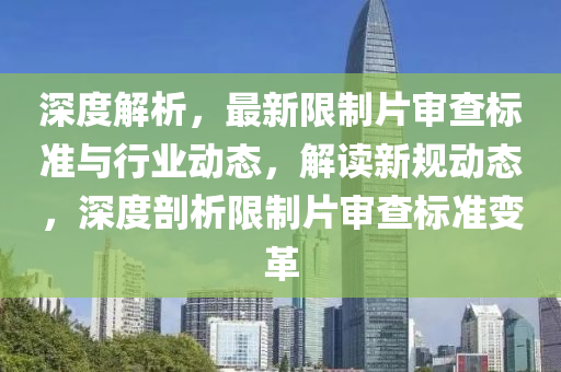 深度解析，最新限制片审查标准与行业动态，解读新规动态，深度剖析限制片审查标准变革