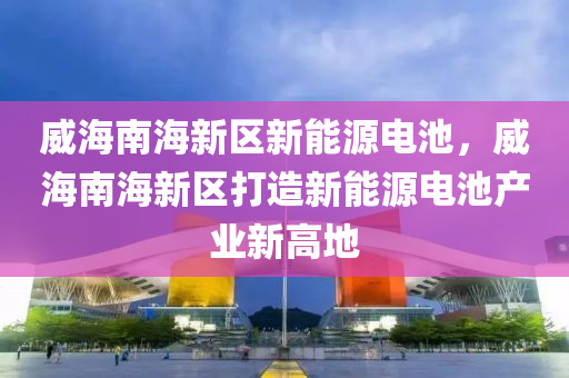 威海南海新区新能源电池，威海南海新区打造新能源电池产业新高地