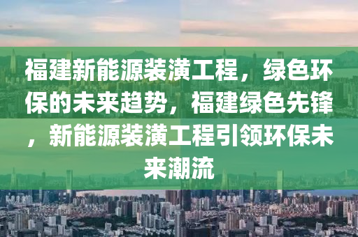 福建新能源装潢工程，绿色环保的未来趋势，福建绿色先锋，新能源装潢工程引领环保未来潮流