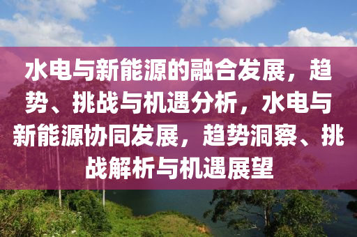 水电与新能源的融合发展，趋势、挑战与机遇分析，水电与新能源协同发展，趋势洞察、挑战解析与机遇展望