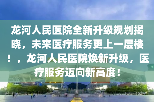 龙河人民医院全新升级规划揭晓，未来医疗服务更上一层楼！，龙河人民医院焕新升级，医疗服务迈向新高度！