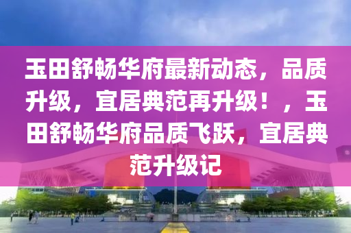 玉田舒畅华府最新动态，品质升级，宜居典范再升级！，玉田舒畅华府品质飞跃，宜居典范升级记