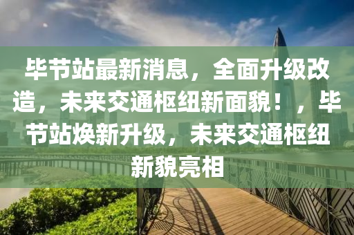 毕节站最新消息，全面升级改造，未来交通枢纽新面貌！，毕节站焕新升级，未来交通枢纽新貌亮相