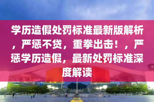 学历造假处罚标准最新版解析，严惩不贷，重拳出击！，严惩学历造假，最新处罚标准深度解读