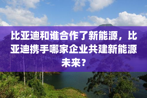 比亚迪和谁合作了新能源，比亚迪携手哪家企业共建新能源未来？