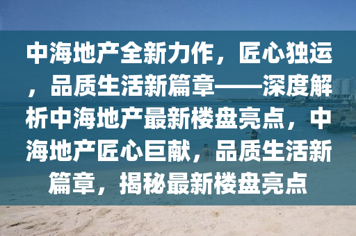 中海地产全新力作，匠心独运，品质生活新篇章——深度解析中海地产最新楼盘亮点，中海地产匠心巨献，品质生活新篇章，揭秘最新楼盘亮点