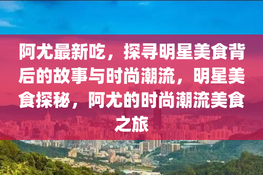 阿尤最新吃，探寻明星美食背后的故事与时尚潮流，明星美食探秘，阿尤的时尚潮流美食之旅