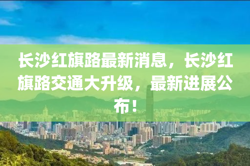 长沙红旗路最新消息，长沙红旗路交通大升级，最新进展公布！