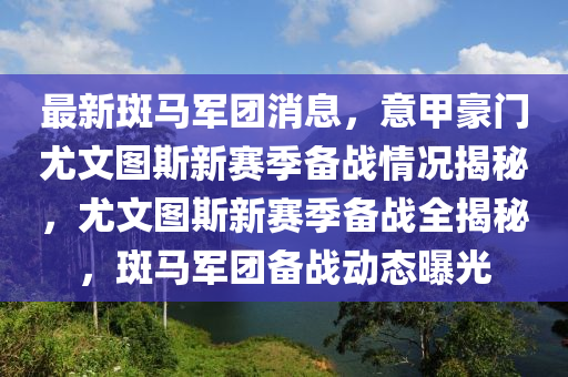 最新斑马军团消息，意甲豪门尤文图斯新赛季备战情况揭秘，尤文图斯新赛季备战全揭秘，斑马军团备战动态曝光