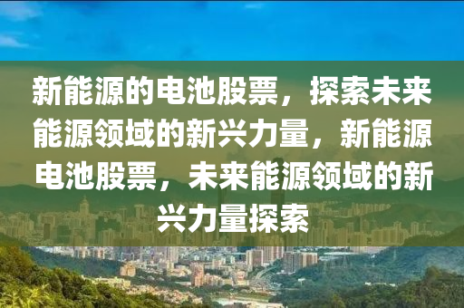 新能源的电池股票，探索未来能源领域的新兴力量，新能源电池股票，未来能源领域的新兴力量探索