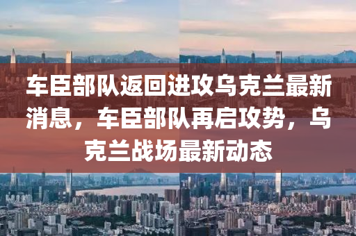 车臣部队返回进攻乌克兰最新消息，车臣部队再启攻势，乌克兰战场最新动态